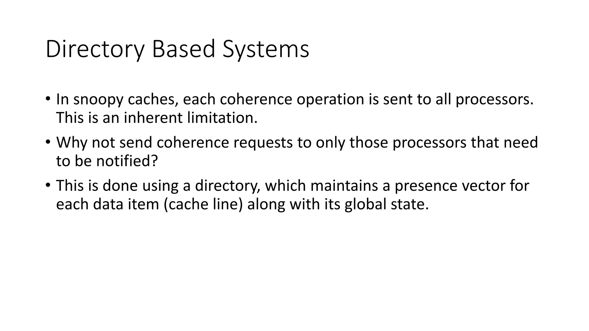 Directory Based Systems
• In snoopy caches, each coherence operation is sent to all processors.
This is an inherent limitation.
• Why not send coherence requests to only those processors that need
to be notified?
• This is done using a directory, which maintains a presence vector for
each data item (cache line) along with its global state.
 