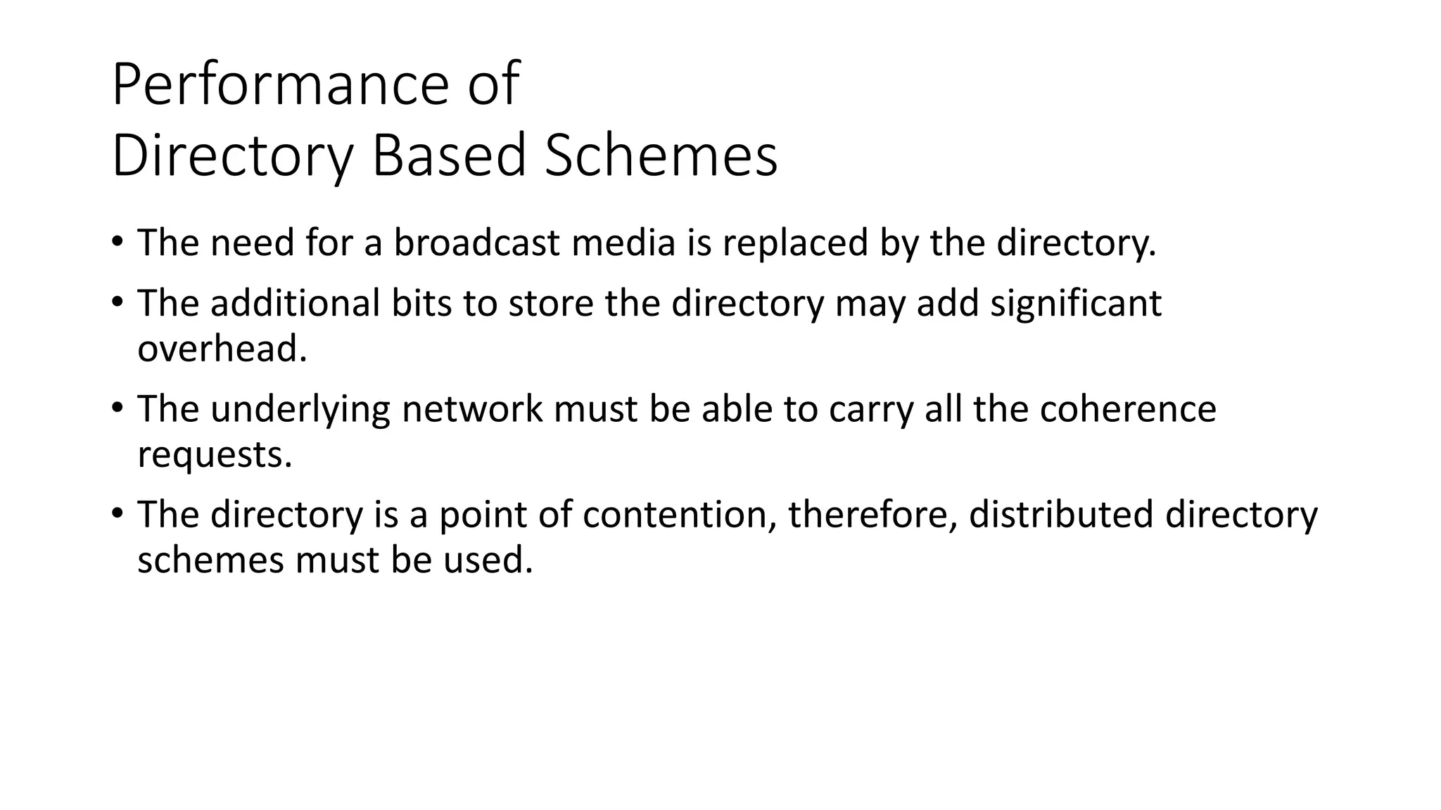 Performance of
Directory Based Schemes
• The need for a broadcast media is replaced by the directory.
• The additional bits to store the directory may add significant
overhead.
• The underlying network must be able to carry all the coherence
requests.
• The directory is a point of contention, therefore, distributed directory
schemes must be used.
 