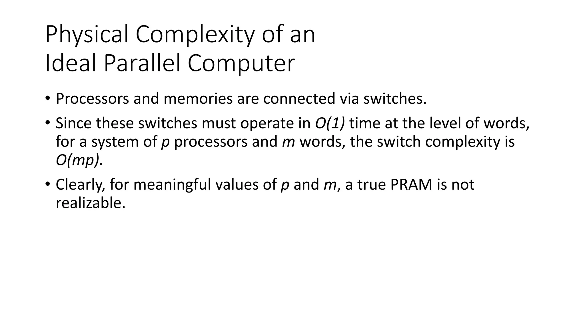 Physical Complexity of an
Ideal Parallel Computer
• Processors and memories are connected via switches.
• Since these switches must operate in O(1) time at the level of words,
for a system of p processors and m words, the switch complexity is
O(mp).
• Clearly, for meaningful values of p and m, a true PRAM is not
realizable.
 