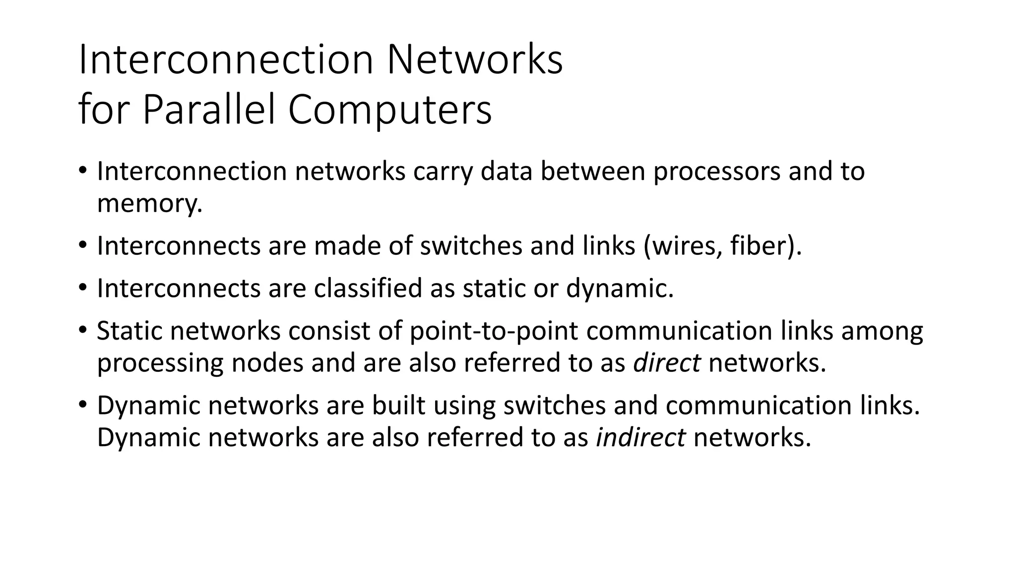 Interconnection Networks
for Parallel Computers
• Interconnection networks carry data between processors and to
memory.
• Interconnects are made of switches and links (wires, fiber).
• Interconnects are classified as static or dynamic.
• Static networks consist of point-to-point communication links among
processing nodes and are also referred to as direct networks.
• Dynamic networks are built using switches and communication links.
Dynamic networks are also referred to as indirect networks.
 
