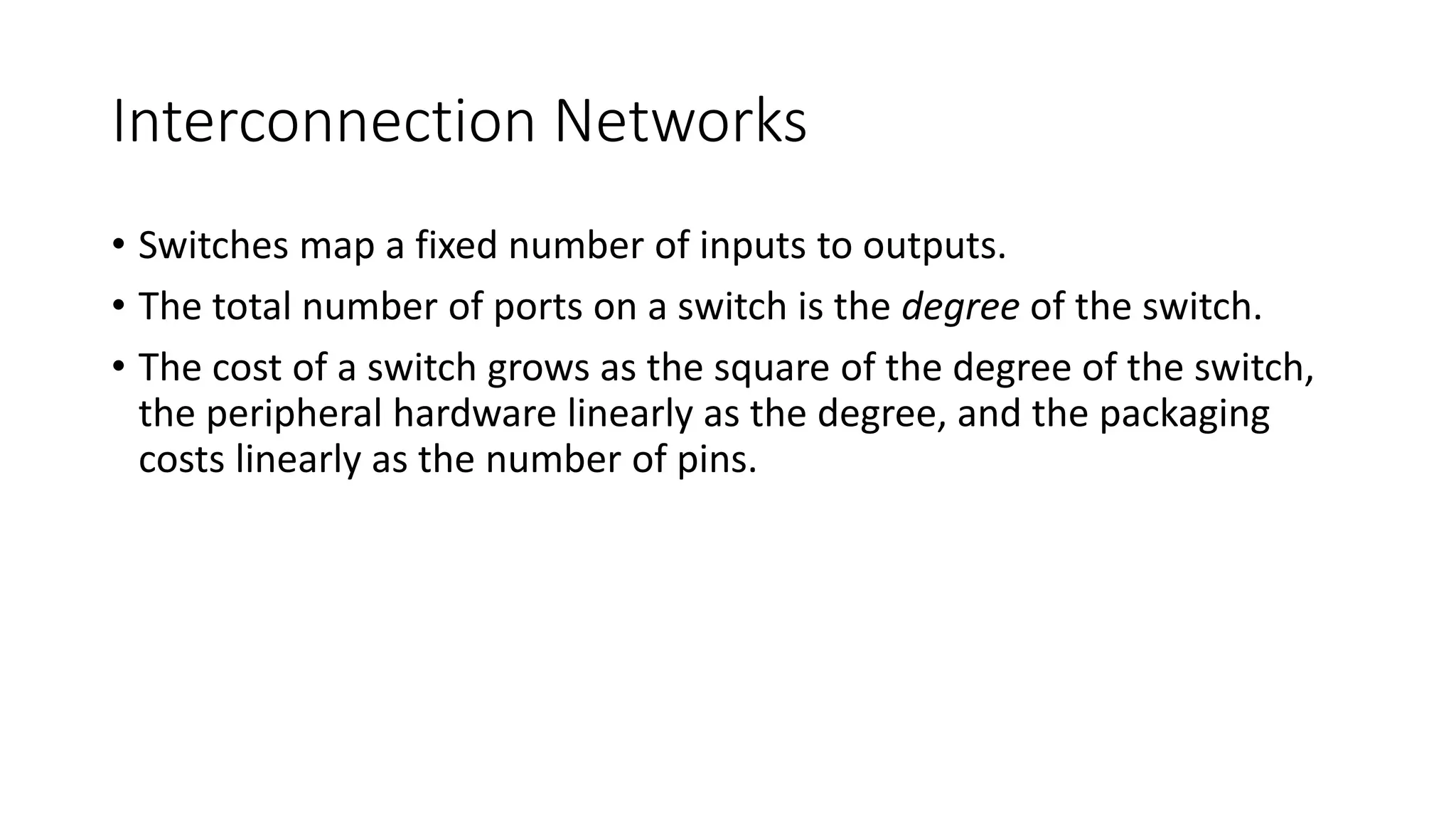 Interconnection Networks
• Switches map a fixed number of inputs to outputs.
• The total number of ports on a switch is the degree of the switch.
• The cost of a switch grows as the square of the degree of the switch,
the peripheral hardware linearly as the degree, and the packaging
costs linearly as the number of pins.
 