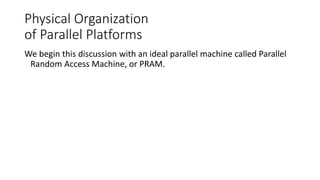 Physical Organization
of Parallel Platforms
We begin this discussion with an ideal parallel machine called Parallel
Random Access Machine, or PRAM.
 