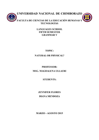 UNIVERSIDAD NACIONAL DE CHIMBORAZO
FACULTA DE CIENCIAS DE LA EDUCACIÓN HUMANAS Y
TECNOLOGÍAS
LANGUAGES SCHOOL
FIFTH SEMESTER
GRAMMAR V
TOPIC:
NATURAL OR PHYSICAL?
PROFESSOR:
MSG. MAGDALENA ULLAURI
STUDENTS:
JENNIFER FLORES
DIANA MENDOZA
MARZO - AGOSTO 2015
 