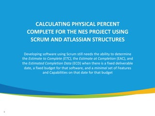 1
CALCULATING PHYSICAL PERCENT
COMPLETE FOR THE NES PROJECT USING
SCRUM AND ATLASSIAN STRUCTURES
Developing software using Scrum still needs the ability to determine
the Estimate to Complete (ETC), the Estimate at Completion (EAC), and
the Estimated Completion Data (ECD) when there is a fixed deliverable
date, a fixed budget for that software, and a minimal set of Features
and Capabilities on that date for that budget
 