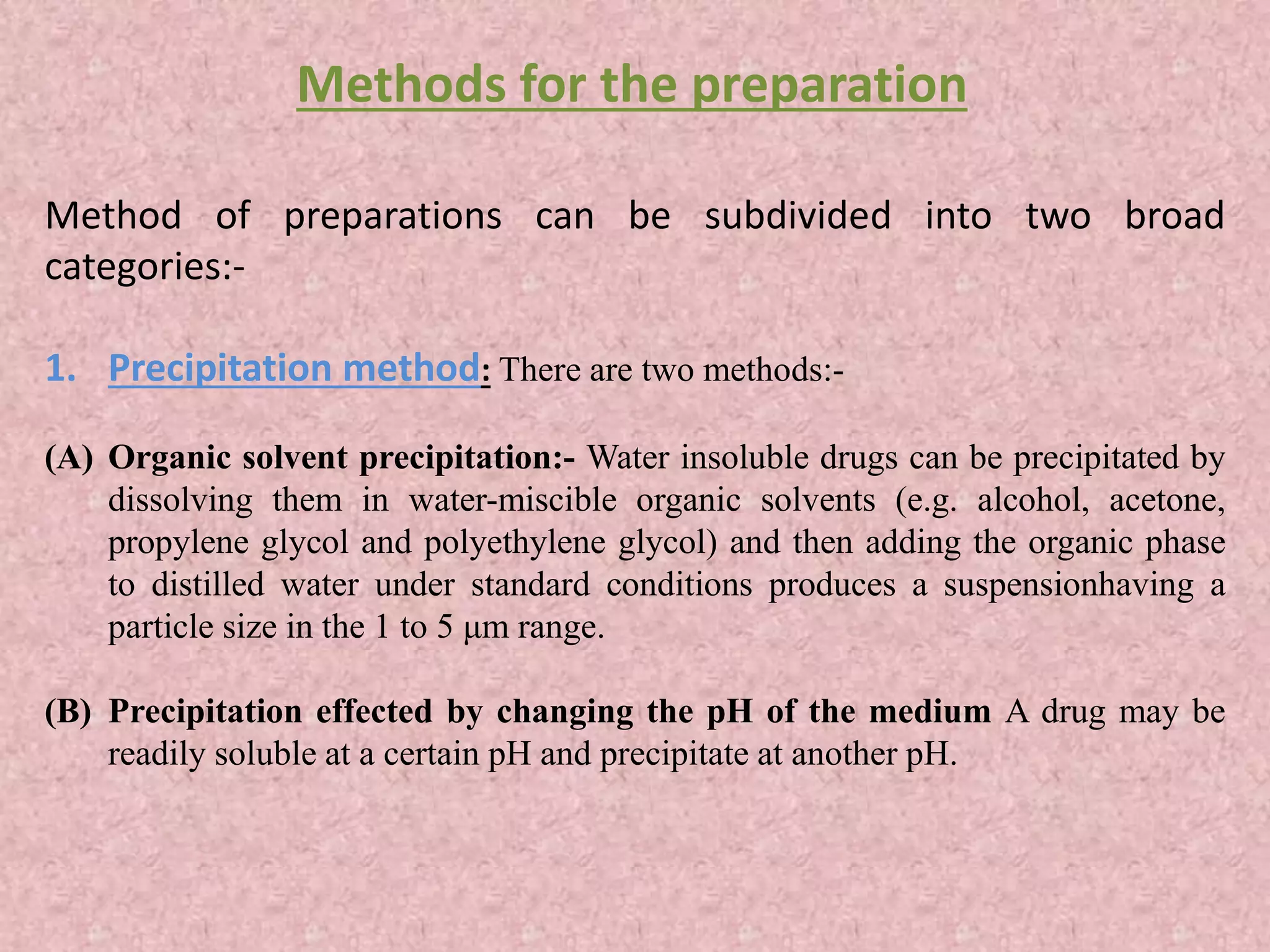 Method of preparations can be subdivided into two broad
categories:-
1. Precipitation method: There are two methods:-
(A) Organic solvent precipitation:- Water insoluble drugs can be precipitated by
dissolving them in water-miscible organic solvents (e.g. alcohol, acetone,
propylene glycol and polyethylene glycol) and then adding the organic phase
to distilled water under standard conditions produces a suspensionhaving a
particle size in the 1 to 5 μm range.
(B) Precipitation effected by changing the pH of the medium A drug may be
readily soluble at a certain pH and precipitate at another pH.
Methods for the preparation
 