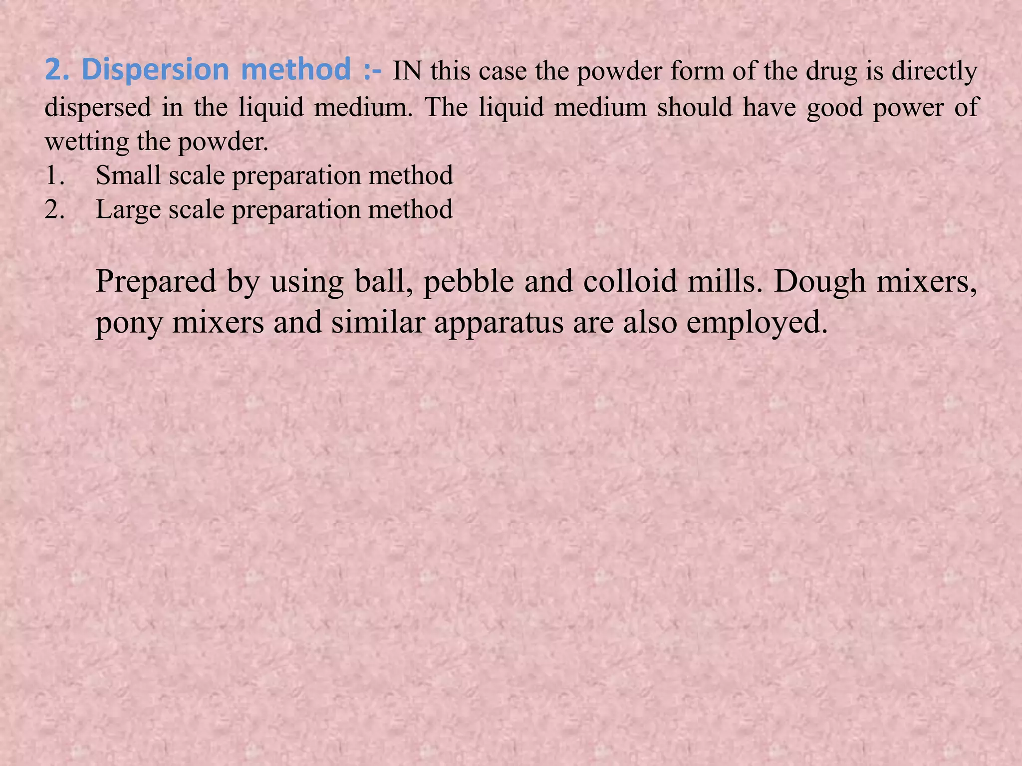 2. Dispersion method :- IN this case the powder form of the drug is directly
dispersed in the liquid medium. The liquid medium should have good power of
wetting the powder.
1. Small scale preparation method
2. Large scale preparation method
Prepared by using ball, pebble and colloid mills. Dough mixers,
pony mixers and similar apparatus are also employed.
 
