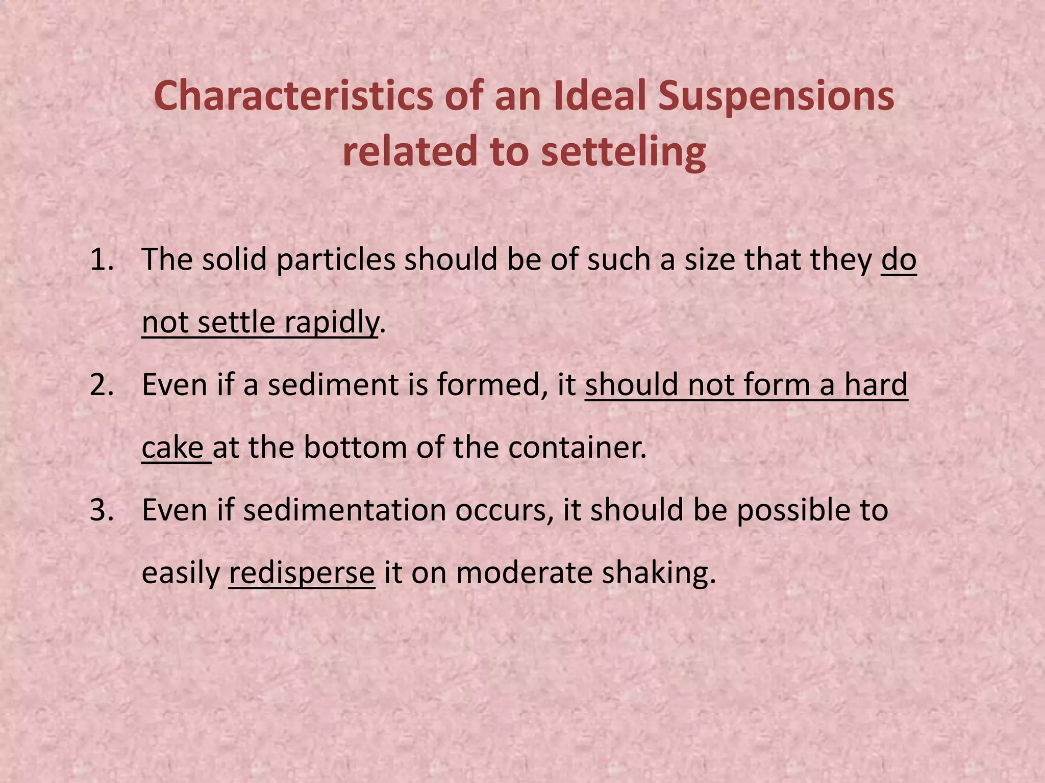 Characteristics of an Ideal Suspensions
related to setteling
1. The solid particles should be of such a size that they do
not settle rapidly.
2. Even if a sediment is formed, it should not form a hard
cake at the bottom of the container.
3. Even if sedimentation occurs, it should be possible to
easily redisperse it on moderate shaking.
 