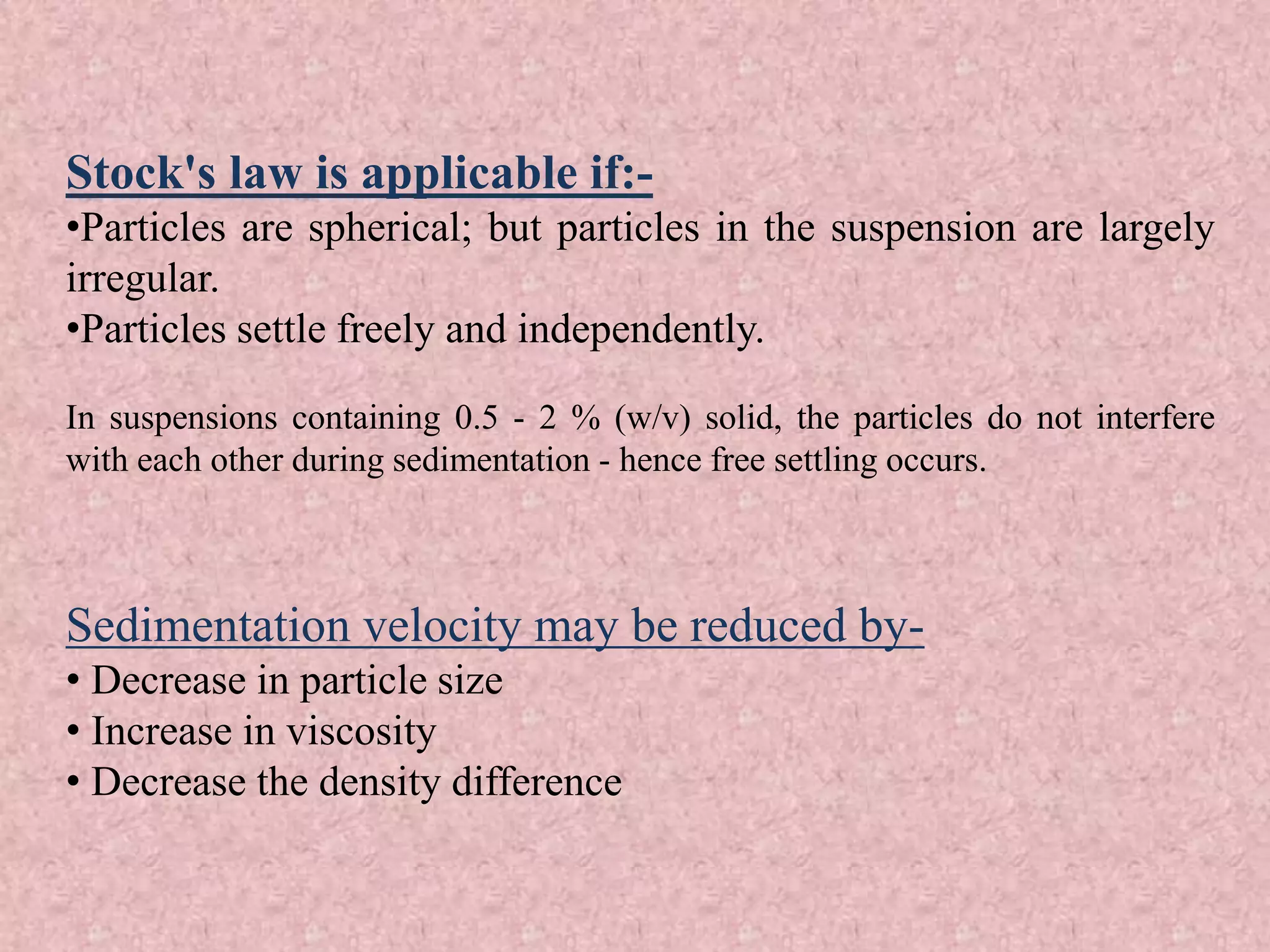 Stock's law is applicable if:-
•Particles are spherical; but particles in the suspension are largely
irregular.
•Particles settle freely and independently.
In suspensions containing 0.5 - 2 % (w/v) solid, the particles do not interfere
with each other during sedimentation - hence free settling occurs.
Sedimentation velocity may be reduced by-
• Decrease in particle size
• Increase in viscosity
• Decrease the density difference
 