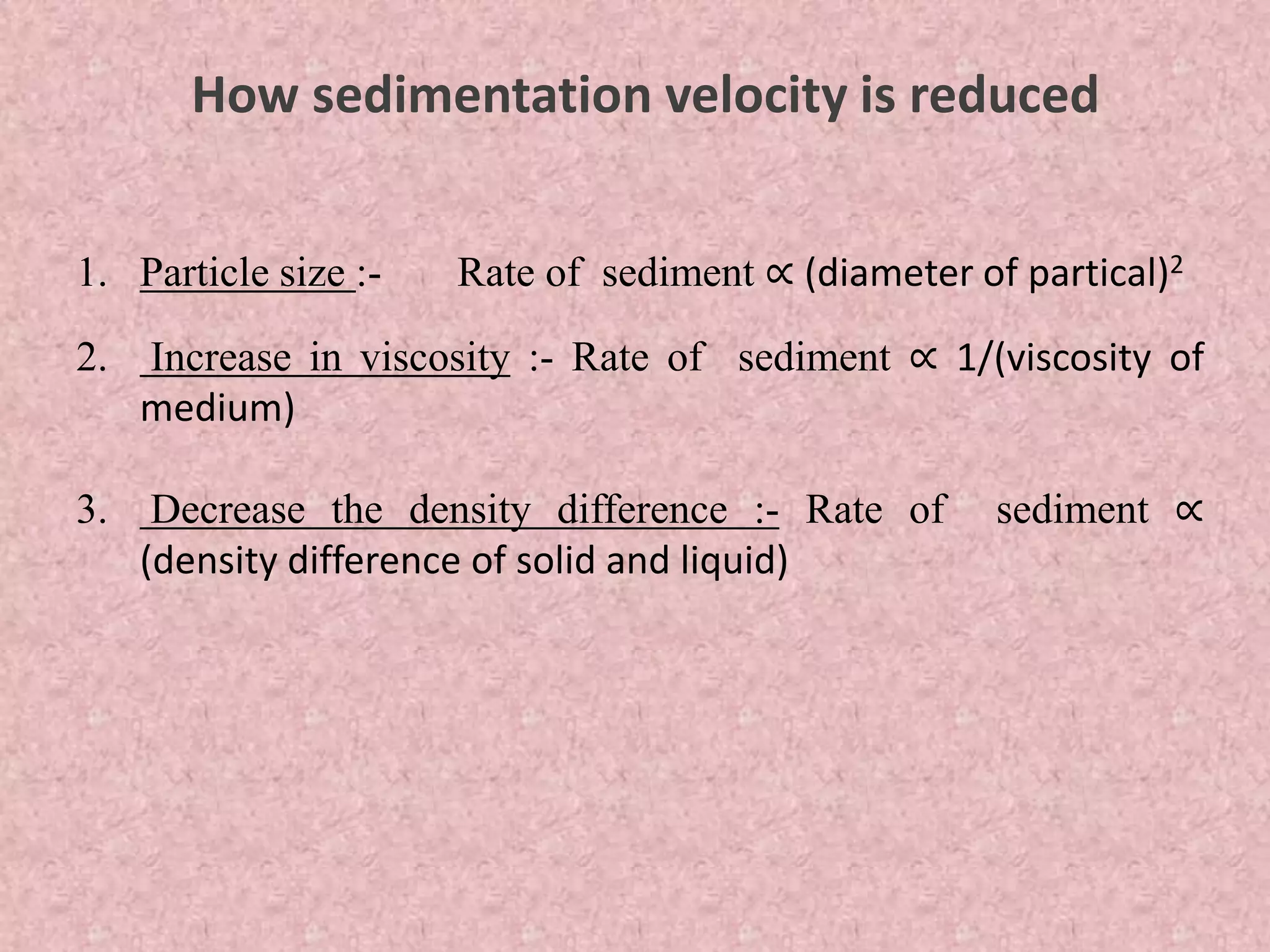 How sedimentation velocity is reduced
1. Particle size :- Rate of sediment ∝ (diameter of partical)2
2. Increase in viscosity :- Rate of sediment ∝ 1/(viscosity of
medium)
3. Decrease the density difference :- Rate of sediment ∝
(density difference of solid and liquid)
 