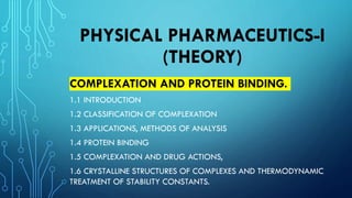 PHYSICAL PHARMACEUTICS-I
(THEORY)
COMPLEXATION AND PROTEIN BINDING.
1.1 INTRODUCTION
1.2 CLASSIFICATION OF COMPLEXATION
1.3 APPLICATIONS, METHODS OF ANALYSIS
1.4 PROTEIN BINDING
1.5 COMPLEXATION AND DRUG ACTIONS,
1.6 CRYSTALLINE STRUCTURES OF COMPLEXES AND THERMODYNAMIC
TREATMENT OF STABILITY CONSTANTS.
 