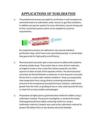 APPLICATIONS OF SUBLIMATION
1)

The predominant process we apply for purification is well accepted and
commonly known as sublimation under vacuum or gas flow conditions.
In addition we operate systems for zone refinement, vacuum drying and
further customized systems which can be adapted to customer
requirements.

Our proprietary process via sublimation uses several individual
purification steps, which have to be controlled precisely. In combination
they guarantee for high quality and efficiency.
2)

Pharmaceutical cocrystals open a new avenue to address the problems
of poorly soluble drugs. They contain two or more distinct molecules
arranged to create a new crystal form whose properties are often
superior to those of each of the separate entities. The pharmaceutical
cocrystals are formed between a molecular or ionic drug and a cocrystal
former that is a solid under ambient conditions .These are prepared by
slow evaporation from a drug solution containing stoichiometric
amounts of the components (cocrystal formers); however, sublimation,
growth from the melt, or grinding of two or more solid cocrystal formers
in a ball mill are also suitable methodologies.

3)

Preparation of highly porous gastroretentive metformin tablets using a
sublimation method. The present investigation is aimed to formulate
floating gastroretentive tablets containing metformin using a
sublimation material, Camphor was used as the sublimation material to
prepare GR tablets that are low-density and easily floatable.

 