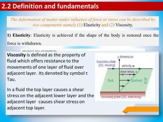 The deformation of matter under influence of force or stress can be described by
two components namely (1) Elasticity and (2) Viscosity.
2.2 Definition and fundamentals
1) Elasticity: Elasticity is achieved if the shape of the body is restored once the
force is withdrawn.
2) Viscosity: Viscosity or pure viscous flow occurs if there is continuous movement
during the applied force, and no restorative motion occurs once the force is
withdrawn.
 