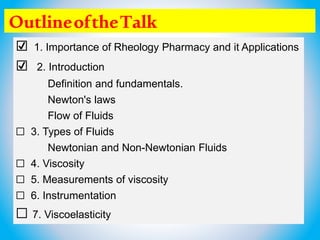 OutlineoftheTalk
☑ 1. Importance of Rheology Pharmacy and it Applications
☑ 2. Introduction
Definition and fundamentals.
Newton's laws
Flow of Fluids
☐ 3. Types of Fluids
Newtonian and Non-Newtonian Fluids
☐ 4. Viscosity
☐ 5. Measurements of viscosity
☐ 6. Instrumentation
☐ 7. Viscoelasticity
 