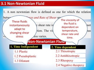 3.1 Non-Newtonian Fluid
1. A non newtonian flow is defined as one for which the relation
between Shear of Stress and Rate of Shear are not linear.
2. In other words when the shear rate is varied, the shear stress is not
varied in the same proportion. The viscosity of such a system thus
varies as the shearing stress varies.
1. Time Independent 2. Time dependent
1.1 Plastic
1.2 Pseudoplastic
1.3 Dilatant
2.1 Thixotropic
2.2 Antithixotropic
2.3 Rheopexy
2.4 Negative rheopexy
Non-Newtonian Fluid
These fluids
instantaneously
adapt to
changing shear
stress
The viscosity of
the fluid is
dependent on
temperature,
shear rate and
time.
 