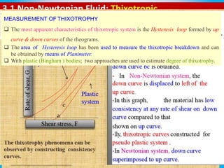 3.1 Non-Newtonian Fluid: Thixotropic
It is defined as, isothermal and comparatively slow recovery on
standing of material of a consistency lost through shearing.
It is shear thinning system, when agitated and kept aside it is
expected to return its original state of fluidity, but takes longer
time to recover compared to the time taken for agitation.
Thixotropic behaviour can be shown by plastic and pseudo plastic
system.
MEASUREMENT OF THIXOTROPHY
 The most apparent characteristics of thixotropic system is the Hysteresis loop formed by up
curve & down curves of the rheograms.
 The area of Hysteresis loop has been used to measure the thixotropic breakdown and can
be obtained by means of Planimeter.
 With plastic (Bingham ) bodies; two approaches are used to estimate degree of thixotrophy.
 