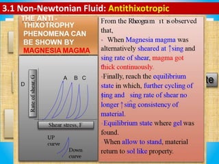 3.1 Non-Newtonian Fluid: Antithixotropic
Anti-thixotrophy represents an increase in consistency (high
viscosity) rather decrease in consistency in the down curve.
The increase in thickness or resistance to flow with increase time
of shear observed or (magnesia magma).
Anti – thixotrophy is flocculated system containing low solid
content (1–10 %).
Dilatancy system is deflocculated system containing solid content (
> 50 %).
 