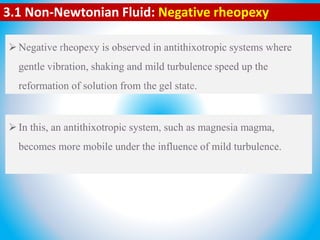 3.1 Non-Newtonian Fluid: Negative rheopexy
Negative rheopexy is observed in antithixotropic systems where
gentle vibration, shaking and mild turbulence speed up the
reformation of solution from the gel state.
In this, an antithixotropic system, such as magnesia magma,
becomes more mobile under the influence of mild turbulence.
 
