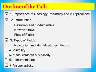 OutlineoftheTalk
☑ 1. Importance of Rheology Pharmacy and it Applications
☑ 2. Introduction
Definition and fundamentals.
Newton's laws
Flow of Fluids
☑ 3. Types of Fluids
Newtonian and Non-Newtonian Fluids
☐ 4. Viscosity
☐ 5. Measurements of viscosity
☐ 6. Instrumentation
☐ 7. Viscoelasticity
 
