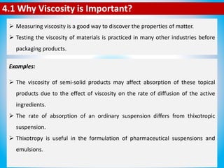4.1 Why Viscosity is Important?
 Measuring viscosity is a good way to discover the properties of matter.
 Testing the viscosity of materials is practiced in many other industries before
packaging products.
Examples:
 If toothpaste has the wrong viscosity, a great amount of toothpaste will not
flow out of the tube.
 The same applies for ointments. If they do not have the right thickness, they
cannot be easily applied.
 The viscosity of creams and lotions may affect the rate of absorption of the
products by the skin.
 A greater release of active ingredients is generally possible from the softer,
less viscous bases.
 The viscosity of semi-solid products may affect absorption of these topical
products due to the effect of viscosity on the rate of diffusion of the active
ingredients.
 The rate of absorption of an ordinary suspension differs from thixotropic
suspension.
 Thixotropy is useful in the formulation of pharmaceutical suspensions and
emulsions.
 