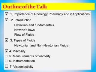 OutlineoftheTalk
☑ 1. Importance of Rheology Pharmacy and it Applications
☑ 2. Introduction
Definition and fundamentals.
Newton's laws
Flow of Fluids
☑ 3. Types of Fluids
Newtonian and Non-Newtonian Fluids
☑ 4. Viscosity
☐ 5. Measurements of viscosity
☐ 6. Instrumentation
☐ 7. Viscoelasticity
 