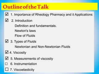 OutlineoftheTalk
☑ 1. Importance of Rheology Pharmacy and it Applications
☑ 2. Introduction
Definition and fundamentals.
Newton's laws
Flow of Fluids
☑ 3. Types of Fluids
Newtonian and Non-Newtonian Fluids
☑ 4. Viscosity
☑ 5. Measurements of viscosity
☐ 6. Instrumentation
☐ 7. Viscoelasticity
 