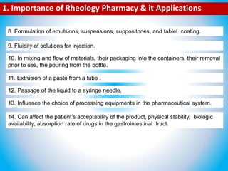 8. Formulation of emulsions, suspensions, suppositories, and tablet coating.
9. Fluidity of solutions for injection.
10. In mixing and flow of materials, their packaging into the containers, their removal
prior to use, the pouring from the bottle.
11. Extrusion of a paste from a tube .
12. Passage of the liquid to a syringe needle.
13. Influence the choice of processing equipments in the pharmaceutical system.
14. Can affect the patient’s acceptability of the product, physical stability, biologic
availability, absorption rate of drugs in the gastrointestinal tract.
1. Importance of Rheology Pharmacy & it Applications
 