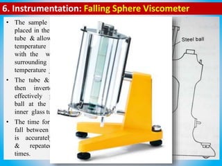 6. Instrumentation: Falling Sphere Viscometer
• The sample & ball are
placed in the inner glass
tube & allowed to reach
temperature equilibrium
with the water in the
surrounding constant
temperature jacket.
• The tube & jacket are
then inverted, which
effectively places the
ball at the top of the
inner glass tube.
• The time for the ball to
fall between two marks
is accurately measured
& repeated several
times.
 