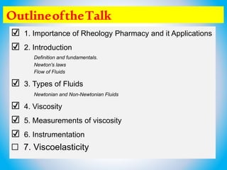 OutlineoftheTalk
☑ 1. Importance of Rheology Pharmacy and it Applications
☑ 2. Introduction
Definition and fundamentals.
Newton's laws
Flow of Fluids
☑ 3. Types of Fluids
Newtonian and Non-Newtonian Fluids
☑ 4. Viscosity
☑ 5. Measurements of viscosity
☑ 6. Instrumentation
☐ 7. Viscoelasticity
 