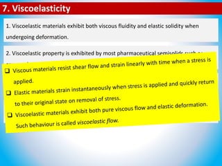 7. Viscoelasticity
1. Viscoelastic materials exhibit both viscous fluidity and elastic solidity when
undergoing deformation.
2. Viscoelastic property is exhibited by most pharmaceutical semisolids such as
creams, lotions, ointments, colloidal dispersions and suppositories.
2. Viscoelastic property is exhibited by most pharmaceutical semisolids such as
creams, lotions, ointments, colloidal dispersions and suppositories.
3. Amorphous and semicrystalline polymers, carbopol gel and aqueous solution of
high molecular weight poly(ethylene oxide) also exhibit viscoelasticity.
4. Biological fluids such as blood, sputum and cervical fluid also exhibit
viscoelasticity.
 