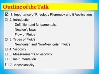 OutlineoftheTalk
☑ 1. Importance of Rheology Pharmacy and it Applications
☐ 2. Introduction
Definition and fundamentals.
Newton's laws
Flow of Fluids
☐ 3. Types of Fluids
Newtonian and Non-Newtonian Fluids
☐ 4. Viscosity
☐ 5. Measurements of viscosity
☐ 6. Instrumentation
☐ 7. Viscoelasticity
 