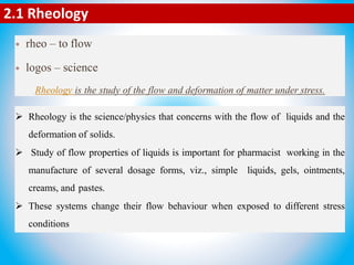  rheo – to flow
 logos – science
Rheology is the study of the flow and deformation of matter under stress.
2.1 Rheology
 Rheology is the science/physics that concerns with the flow of liquids and the
deformation of solids.
 Study of flow properties of liquids is important for pharmacist working in the
manufacture of several dosage forms, viz., simple liquids, gels, ointments,
creams, and pastes.
 These systems change their flow behaviour when exposed to different stress
conditions
 
