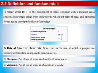 2.2 Definition and fundamentals
1) Shear stress (τ) : is the component of stress coplanar with a material cross
section. Shear stress arises from shear forces, which are pairs of equal and opposing
forces acting on opposite sides of an object
2) Rate of Shear or Shear rate: Shear rate is the rate at which a progressive
shearing deformation is applied to some material.
3) Rheogram: Plot of rate of shear as a function of shear stress.
4) Viscogram: Plot of rate of shear as a function of viscosity.
 