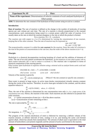 Manual: Physical Pharmacy-II Lab
Prepared By: Md. Imran Nur Manik Page 10
Lecturer; Department of Pharmacy; Northern University Bangladesh.
TOP
Experiment No. 03 Date:
Name of the experiment: Determination of velocity constants of acid catalysed hydrolysis of
Ethyl acetate.
AIM: To determine the rate constant of the hydrolysis of Ethyl acetate using an acid as a catalyst.
Introduction:
Rate of reaction: The rate of reaction is defined as the change in the number of molecules of reacting
species per unit volume per unit time. The rate of a reaction is directly proportional to the reactant
concentrations, each concentration being raised to a certain power called the order of reaction. It is
usually taken as the rate at which the reactant disappear or the rate at which the product is formed.
For a reaction; 2A + B → products
The reaction rate with respect to A or B is determined by varying the concentration of one reactant,
keeping that of the other constant. Thus the rate of reaction may be expressed as
rate ∞[A]m
[B]n
Or, rate = k [A]m
[B]n
The proportionality constant k is called the rate constant for the reaction. Since the order of a reaction is
the sum of the powers of concentrations in the rate law; thus the order of the above reaction is (m + n).
Principle:
Hydrolysis is a chemical decomposition involving breaking of a bond and the addition of elements of
water. The use of an acid catalyst accelerates the hydrolysis. (In this hydrolysis of ester (ethyl acetate) with an
alkali (sodium hydroxide), HCl is used as catalyst to accelerate it.) The reaction rate is expressed in terms of
chemical composition of the reacting species.
Ethyl acetate upon hydrolysis in aqueous solution using a mineral acid as catalyst forms acetic acid and
ethyl alcohol.
alcoholethylacidaceticexcessacetateethyl )(
OHHCCOOHCHOHHCOOCCH 523
H
2523  

Velocity of the reaction is given by
]][[)( 23 OHCOOHCHk
dt
dx
rv  {Where k′=the rate constant (or specific rate constant).}
Since water is present in large excess, its active mass (molar concentration) virtually remains constant
during the course of the reaction. Therefore, its active mass gets included in the constant, and the above
equation reduces to:
][,][ 23 OHkkwhereCOOHCHk
dt
dx

Thus, the rate of the reaction is determined by one concentration term only (i.e. by a single power of the
concentration term only). Hence, the reaction is first order. Such reactions are also referred to as pseudo first
order reactions.
Let, a = initial concentration of ester (at t = 0) of the above reaction.
(a-x) = Concentration of ester remaining at time t.
)1..(....................,
)(by,drepresenteisrateThe
kdt
xa
dx
or
xak
dt
dx



)2(..............................log
3032
n,integratioOn
x)(a
a
t
.
k


The progress of the reaction (hydrolysis of ester) is followed by removing a definite volume of the
reaction mixture, at definite intervals of time, cooling it in ice, and titrating the acetic acid formed
against alkali, which has already been standardized. The amount of alkali used is equivalent to the total
amount of hydrochloric acid present originally and the amount of acetic acid formed in the reaction.
 