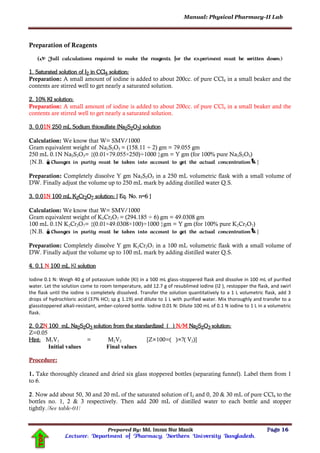 Manual: Physical Pharmacy-II Lab
Prepared By: Md. Imran Nur Manik Page 16
Lecturer; Department of Pharmacy; Northern University Bangladesh.
TOP
Preparation of Reagents
( Full calculations required to make the reagents, for the experiment must be written down.)
1. Saturated solution of I2 in CCl4 solution:
Preparation: A small amount of iodine is added to about 200cc. of pure CCl4 in a small beaker and the
contents are stirred well to get nearly a saturated solution.
2. 10% KI solution:
Preparation: A small amount of iodine is added to about 200cc. of pure CCl4 in a small beaker and the
contents are stirred well to get nearly a saturated solution.
3. 0.01N 250 mL Sodium thiosulfate (Na2S2O3) solution
Calculation: We know that W= SMV/1000
Gram equivalent weight of Na2S2O3 = (158.11 ÷ 2) gm = 79.055 gm
250 mL 0.1N Na2S2O3= {(0.01×79.055×250)÷1000 }gm = Y gm (for 100% pure Na2S2O3)
{N.B. Changes in purity must be taken into account to get the actual concentration}
Preparation: Completely dissolve Y gm Na2S2O3 in a 250 mL volumetric flask with a small volume of
DW. Finally adjust the volume up to 250 mL mark by adding distilled water Q.S.
3. 0.01N 100 mL K2Cr2O7 solution: [ Eq. No. n=6 ]
Calculation: We know that W= SMV/1000
Gram equivalent weight of K2Cr2O7 = (294.185 ÷ 6) gm = 49.0308 gm
100 mL 0.1N K2Cr2O7= {(0.01×49.0308×100)÷1000 }gm = Y gm (for 100% pure K2Cr2O7)
{N.B. Changes in purity must be taken into account to get the actual concentration}
Preparation: Completely dissolve Y gm K2Cr2O7 in a 100 mL volumetric flask with a small volume of
DW. Finally adjust the volume up to 100 mL mark by adding distilled water Q.S.
4. 0.1 N 100 mL KI solution
Iodine 0.1 N: Weigh 40 g of potassium iodide (KI) in a 500 mL glass-stoppered flask and dissolve in 100 mL of purified
water. Let the solution come to room temperature, add 12.7 g of resublimed iodine (I2 ), restopper the flask, and swirl
the flask until the iodine is completely dissolved. Transfer the solution quantitatively to a 1 L volumetric flask, add 3
drops of hydrochloric acid (37% HCl; sp g 1.19) and dilute to 1 L with purified water. Mix thoroughly and transfer to a
glassstoppered alkali-resistant, amber-colored bottle. Iodine 0.01 N: Dilute 100 mL of 0.1 N iodine to 1 L in a volumetric
flask.
2. 0.ZN 100 mL Na2S2O3 solution from the standardized ( ) N/M Na2S2O3 solution:
Z=0.05
Hint: M1V1 = M2V2 [Z×100=( )×?( V2)]
Initial values Final values
Procedure:
1. Take thoroughly cleaned and dried six glass stoppered bottles (separating funnel). Label them from 1
to 6.
2. Now add about 50, 30 and 20 mL of the saturated solution of I2 and 0, 20 & 30 mL of pure CCl4 to the
bottles no. 1, 2 & 3 respectively. Then add 200 mL of distilled water to each bottle and stopper
tightly.[See table-01]
 