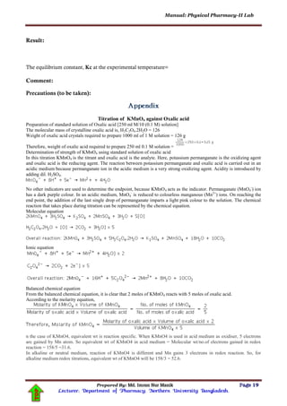 Manual: Physical Pharmacy-II Lab
Prepared By: Md. Imran Nur Manik Page 19
Lecturer; Department of Pharmacy; Northern University Bangladesh.
TOP
Result:
The equilibrium constant, Kc at the experimental temperature=
Comment:
Precautions (to be taken):
Titration of KMnO4 against Oxalic acid
Preparation of standard solution of Oxalic acid [250 ml M/10 (0.1 M) solution]
The molecular mass of crystalline oxalic acid is, H2C2O4.2H2O = 126
Weight of oxalic acid crystals required to prepare 1000 ml of 1 M solution = 126 g
Therefore, weight of oxalic acid required to prepare 250 ml 0.1 M solution =
Determination of strength of KMnO4 using standard solution of oxalic acid
In this titration KMnO4 is the titrant and oxalic acid is the analyte. Here, potassium permanganate is the oxidizing agent
and oxalic acid is the reducing agent. The reaction between potassium permanganate and oxalic acid is carried out in an
acidic medium because permanganate ion in the acidic medium is a very strong oxidizing agent. Acidity is introduced by
adding dil. H2SO4.
No other indicators are used to determine the endpoint, because KMnO4 acts as the indicator. Permanganate (MnO4
-
) ion
has a dark purple colour. In an acidic medium, MnO4
-
is reduced to colourless manganous (Mn2+
) ions. On reaching the
end point, the addition of the last single drop of permanganate imparts a light pink colour to the solution. The chemical
reaction that takes place during titration can be represented by the chemical equation.
Molecular equation
Ionic equation
Balanced chemical equation
From the balanced chemical equation, it is clear that 2 moles of KMnO4 reacts with 5 moles of oxalic acid.
According to the molarity equation,
n the case of KMnO4, equivalent wt is reaction specific. When KMnO4 is used in acid medium as oxidiser, 5 electrons
are gained by Mn atom. So equivalent wt of KMnO4 in acid medium = Molecular wt/no.of electrons gained in redox
reaction = 158/5 =31.6.
In alkaline or neutral medium, reaction of KMnO4 is different and Mn gains 3 electrons in redox reaction. So, for
alkaline medium redox titrations, equivalent wt of KMnO4 will be 158/3 = 52.6.
 