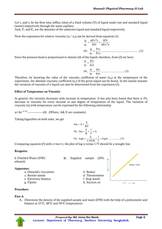 Manual: Physical Pharmacy-II Lab
Prepared By: Md. Imran Nur Manik Page 2
Lecturer; Department of Pharmacy; Northern University Bangladesh.
TOP
Let t1 and t2 be the flow time (efflux time) of a fixed volume (V) of liquid under test and standard liquid
(water) respectively through the same capillary.
And, P1 and Pw are the densities of the unknown liquid and standard liquid respectively.
Now the expression for relative viscosity (η1/ ηw) can be derived from equation (1).
)2..(..................................................
tP
tP
η
η
,
trπP
8lV
8lV
trπP
η
η
2w
11
w
1
2
4
w
1
4
1
w
1


Or
Since the pressure-head is proportional to density (d) of the liquid; therefore, from (2) we have:
)3...(..............................
td
td
η
η
,
td
td
η
η
2w
11
w
1
2w
11
2
1


Or
Therefore, by knowing the value of the viscosity coefficient of water (ηw) at the temperature of the
experiment, the absolute viscosity coefficient (η1) of the given liquid can be found. In the similar manner
the variation of viscosity of a liquid can also be determined from the expression (3).
Effect of Temperature on Viscosity
In general, the viscosity decreases with increase in temperature. It has also been found that there is 2%
decrease in viscosity for every increase in one degree of temperature of the liquid. The variation of
viscosity (η) with temperature can be expressed by the following relationship
η=Ae–E/RT
------------------(4) (Where, A& E are constants)
Taking logarithm on both sides, we get
....(5)..........logA......
T
1
2.303R
E
logηOr,
A
T
1
R
E
lnηOr,
RT
E
Alnη



Comparing equation (5) with y=mx+c; the plot of log η versus 1/T should be a straight line.
Reagents:
i. Distilled Water (DW) ii. Supplied sample (20%
ethanol)
Apparatus:
a. Ostwald's viscometer b. Beaker
c. Burette stands d. Thermometer
e. Electronic balance f. Stop watch
g. Pipette h. Suction-set
Procedure:
Part-A
1. Determine the density of the supplied sample and water (DW) with the help of a pyknometer and
balance at 25°C, 40°C and 50°C temperatures.
 