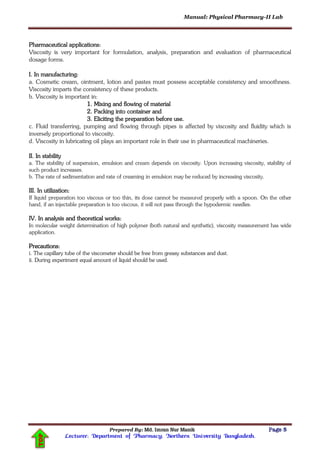 Manual: Physical Pharmacy-II Lab
Prepared By: Md. Imran Nur Manik Page 5
Lecturer; Department of Pharmacy; Northern University Bangladesh.
TOP
Pharmaceutical applications:
Viscosity is very important for formulation, analysis, preparation and evaluation of pharmaceutical
dosage forms.
I. In manufacturing:
a. Cosmetic cream, ointment, lotion and pastes must possess acceptable consistency and smoothness.
Viscosity imparts the consistency of these products.
b. Viscosity is important in:
1. Mixing and flowing of material
2. Packing into container and
3. Eliciting the preparation before use.
c. Fluid transferring, pumping and flowing through pipes is affected by viscosity and fluidity which is
inversely proportional to viscosity.
d. Viscosity in lubricating oil plays an important role in their use in pharmaceutical machineries.
II. In stability
a. The stability of suspension, emulsion and cream depends on viscosity. Upon increasing viscosity, stability of
such product increases.
b. The rate of sedimentation and rate of creaming in emulsion may be reduced by increasing viscosity.
III. In utilization:
If liquid preparation too viscous or too thin, its dose cannot be measured properly with a spoon. On the other
hand, if an injectable preparation is too viscous, it will not pass through the hypodermic needles.
IV. In analysis and theoretical works:
In molecular weight determination of high polymer (both natural and synthetic), viscosity measurement has wide
application.
Precautions:
i. The capillary tube of the viscometer should be free from greasy substances and dust.
ii. During experiment equal amount of liquid should be used.
 