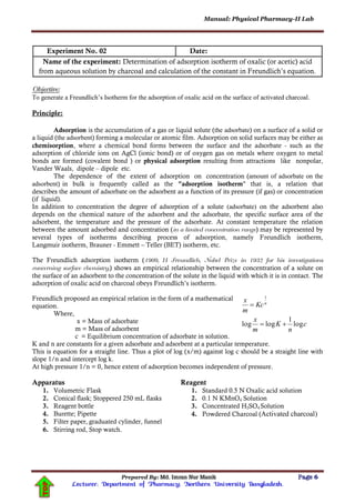 Manual: Physical Pharmacy-II Lab
Prepared By: Md. Imran Nur Manik Page 6
Lecturer; Department of Pharmacy; Northern University Bangladesh.
TOP
Experiment No. 02 Date:
Name of the experiment: Determination of adsorption isotherm of oxalic (or acetic) acid
from aqueous solution by charcoal and calculation of the constant in Freundlich’s equation.
Objective:
To generate a Freundlich’s Isotherm for the adsorption of oxalic acid on the surface of activated charcoal.
Principle:
Adsorption is the accumulation of a gas or liquid solute (the adsorbate) on a surface of a solid or
a liquid (the adsorbent) forming a molecular or atomic film. Adsorption on solid surfaces may be either as
chemisorption, where a chemical bond forms between the surface and the adsorbate - such as the
adsorption of chloride ions on AgCl (ionic bond) or of oxygen gas on metals where oxygen to metal
bonds are formed (covalent bond ) or physical adsorption resulting from attractions like nonpolar,
Vander Waals, dipole – dipole etc.
The dependence of the extent of adsorption on concentration (amount of adsorbate on the
adsorbent) in bulk is frequently called as the "adsorption isotherm" that is, a relation that
describes the amount of adsorbate on the adsorbent as a function of its pressure (if gas) or concentration
(if liquid).
In addition to concentration the degree of adsorption of a solute (adsorbate) on the adsorbent also
depends on the chemical nature of the adsorbent and the adsorbate, the specific surface area of the
adsorbent, the temperature and the pressure of the adsorbate. At constant temperature the relation
between the amount adsorbed and concentration (in a limited concentration range) may be represented by
several types of isotherms describing process of adsorption, namely Freundlich isotherm,
Langmuir isotherm, Brauner - Emmett – Teller (BET) isotherm, etc.
The Freundlich adsorption isotherm (1909, H Freundlich, Nobel Prize in 1932 for his investigations
concerning surface chemistry.) shows an empirical relationship between the concentration of a solute on
the surface of an adsorbent to the concentration of the solute in the liquid with which it is in contact. The
adsorption of oxalic acid on charcoal obeys Freundlich’s isotherm.
Freundlich proposed an empirical relation in the form of a mathematical
equation.
Where,
x = Mass of adsorbate
m = Mass of adsorbent
c = Equilibrium concentration of adsorbate in solution.
K and n are constants for a given adsorbate and adsorbent at a particular temperature.
This is equation for a straight line. Thus a plot of log (x/m) against log c should be a straight line with
slope 1/n and intercept log k.
At high pressure 1/n = 0, hence extent of adsorption becomes independent of pressure.
Apparatus
1. Volumetric Flask
2. Conical flask; Stoppered 250 mL flasks
3. Reagent bottle
4. Burette; Pipette
5. Filter paper, graduated cylinder, funnel
6. Stirring rod, Stop watch.
Reagent
1. Standard 0.5 N Oxalic acid solution
2. 0.1 N KMnO4 Solution
3. Concentrated H2SO4 Solution
4. Powdered Charcoal (Activated charcoal)
c
n
K
m
x
Kc
m
x n
log
1
loglog
1


 