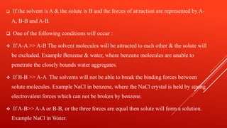  If the solvent is A & the solute is B and the forces of attraction are represented by A-
A, B-B and A-B.
 One of the following conditions will occur :
 If A-A >> A-B The solvent molecules will be attracted to each other & the solute will
be excluded. Example Benzene & water, where benzene molecules are unable to
penetrate the closely bounds water aggregates.
 If B-B >> A-A The solvents will not be able to break the binding forces between
solute molecules. Example NaCl in benzene, where the NaCl crystal is held by strong
electrovalent forces which can not be broken by benzene.
 If A-B>> A-A or B-B, or the three forces are equal then solute will form a solution.
Example NaCl in Water.
 