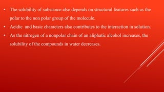 • The solubility of substance also depends on structural features such as the
polar to the non polar group of the molecule.
• Acidic and basic characters also contributes to the interaction in solution.
• As the nitrogen of a nonpolar chain of an aliphatic alcohol increases, the
solubility of the compounds in water decreases.
 