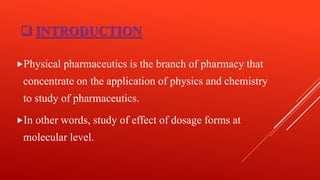  INTRODUCTION
Physical pharmaceutics is the branch of pharmacy that
concentrate on the application of physics and chemistry
to study of pharmaceutics.
In other words, study of effect of dosage forms at
molecular level.
 