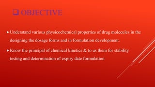  OBJECTIVE
Understand various physicochemical properties of drug molecules in the
designing the dosage forms and in formulation development.
Know the principal of chemical kinetics & to us them for stability
testing and determination of expiry date formulation
 