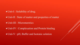 Unit-I : Solubility of drug.
Unit-II : State of matter and properties of matter
Unit-III : Micromeretics
Unit-IV : Complexation and Protein binding
Unit-V : pH, Buffer and Isotonic solution
 