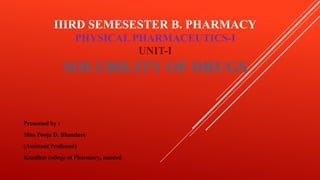 IIIRD SEMESESTER B. PHARMACY
PHYSICAL PHARMACEUTICS-I
UNIT-I
SOLUBILITY OF DRUGS
Presented by :
Miss Pooja D. Bhandare
(Assistant Professor)
Kandhar college of Pharmacy, nanded
 