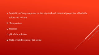  Solubility of drugs depends on the physical and chemical properties of both the
solute and solvent
 Temperature
 Pressure
 pH of the solution
 State of subdivision of the solute
 
