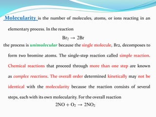 Molecularity is the number of molecules, atoms, or ions reacting in an
elementary process. In the reaction
the process is unimolecular because the single molecule, Br2, decomposes to
form two bromine atoms. The single-step reaction called simple reaction.
Chemical reactions that proceed through more than one step are known
as complex reactions. The overall order determined kinetically may not be
identical with the molecularity because the reaction consists of several
steps, each with its own molecularity. For the overall reaction
 