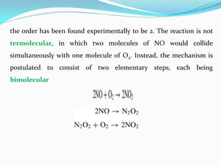 the order has been found experimentally to be 2. The reaction is not
termolecular, in which two molecules of NO would collide
simultaneously with one molecule of O2. Instead, the mechanism is
postulated to consist of two elementary steps, each being
bimolecular
 