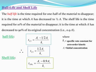 Half-Life and Shelf Life
The half-life is the time required for one-half of the material to disappear;
it is the time at which A has decreased to ½ A. The shelf life is the time
required for 10% of the material to disappear; it is the time at which A has
decreased to 90% of its original concentration (i.e., 0.9 A).
half-life: where
= specific rate constant for
zero-order kinetic
=Initial concentration
Shelf-life:



k
A
A
t
2
1
2
1




k
A
t
2
1
2
1 



k
A
A
t
9
.
0
%
10



k

A

 