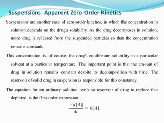 Suspensions. Apparent Zero-Order Kinetics
Suspensions are another case of zero-order kinetics, in which the concentration in
solution depends on the drug's solubility. As the drug decomposes in solution,
more drug is released from the suspended particles so that the concentration
remains constant.
This concentration is, of course, the drug's equilibrium solubility in a particular
solvent at a particular temperature. The important point is that the amount of
drug in solution remains constant despite its decomposition with time. The
reservoir of solid drug in suspension is responsible for this constancy.
The equation for an ordinary solution, with no reservoir of drug to replace that
depleted, is the first-order expression,
 