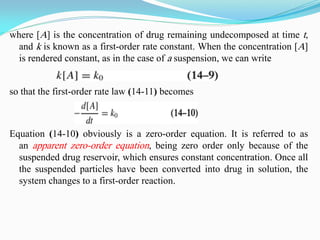 where [A] is the concentration of drug remaining undecomposed at time t,
and k is known as a first-order rate constant. When the concentration [A]
is rendered constant, as in the case of a suspension, we can write
so that the first-order rate law (14-11) becomes
Equation (14-10) obviously is a zero-order equation. It is referred to as
an apparent zero-order equation, being zero order only because of the
suspended drug reservoir, which ensures constant concentration. Once all
the suspended particles have been converted into drug in solution, the
system changes to a first-order reaction.
 